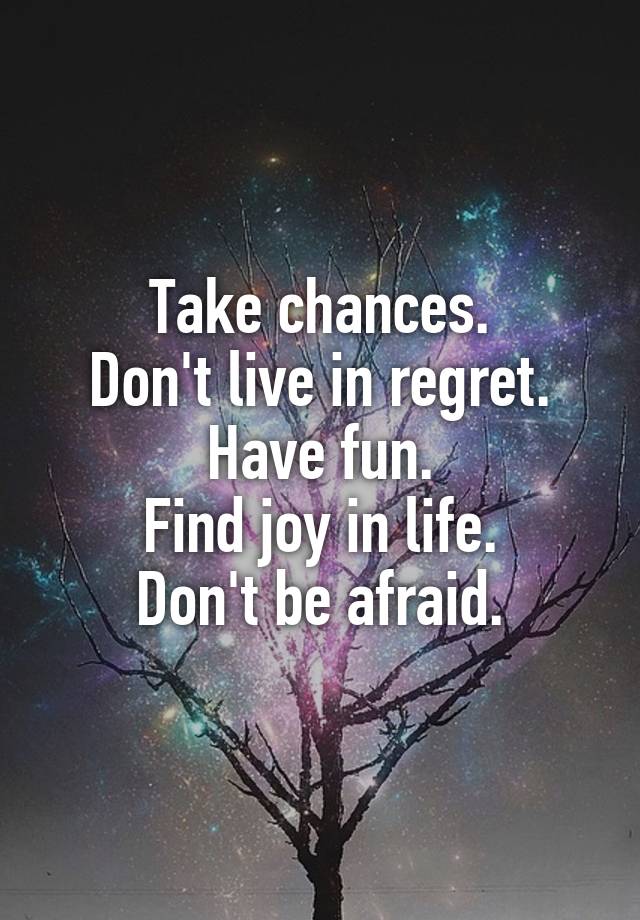 Take chances.
Don't live in regret.
Have fun.
Find joy in life.
Don't be afraid.