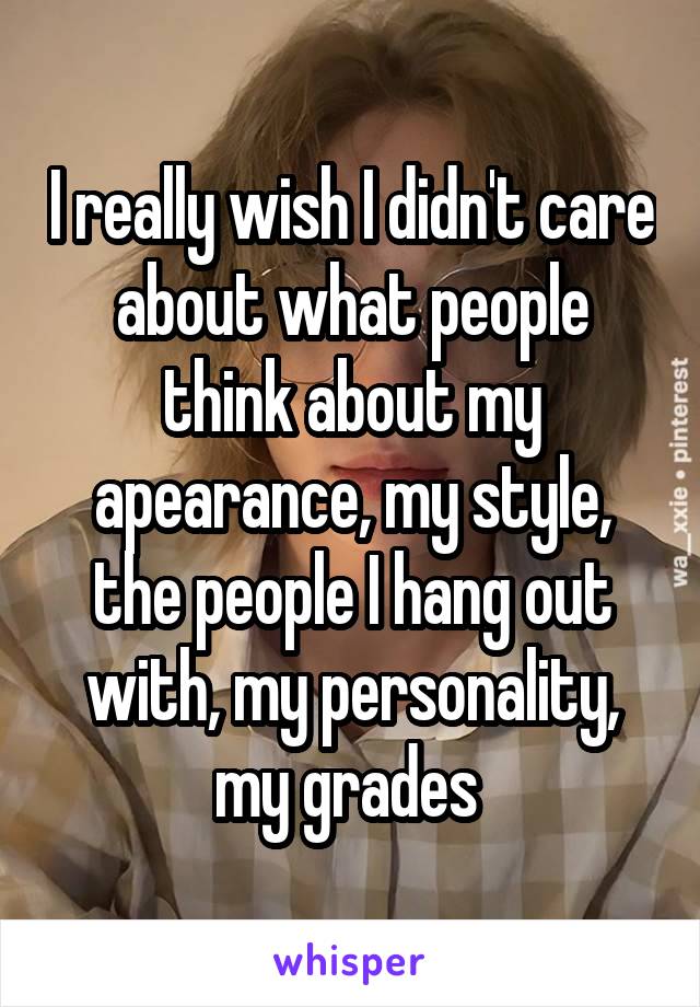 I really wish I didn't care about what people think about my apearance, my style, the people I hang out with, my personality, my grades 