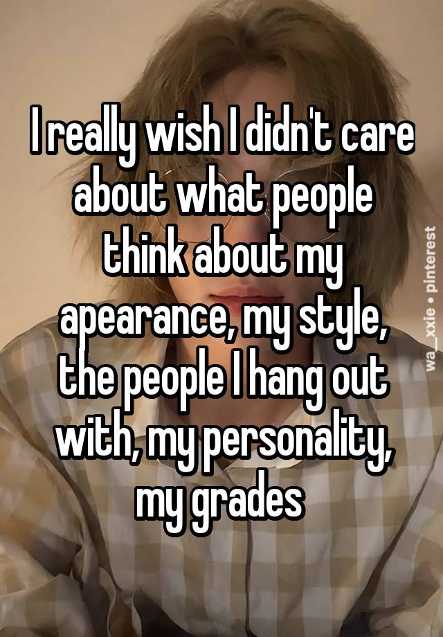 I really wish I didn't care about what people think about my apearance, my style, the people I hang out with, my personality, my grades 