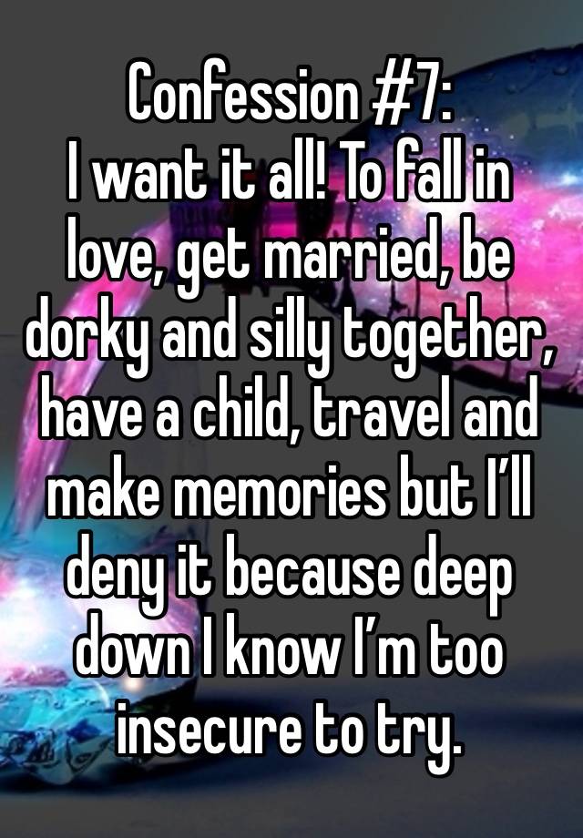 Confession #7:
I want it all! To fall in love, get married, be dorky and silly together, have a child, travel and make memories but I’ll deny it because deep down I know I’m too insecure to try.