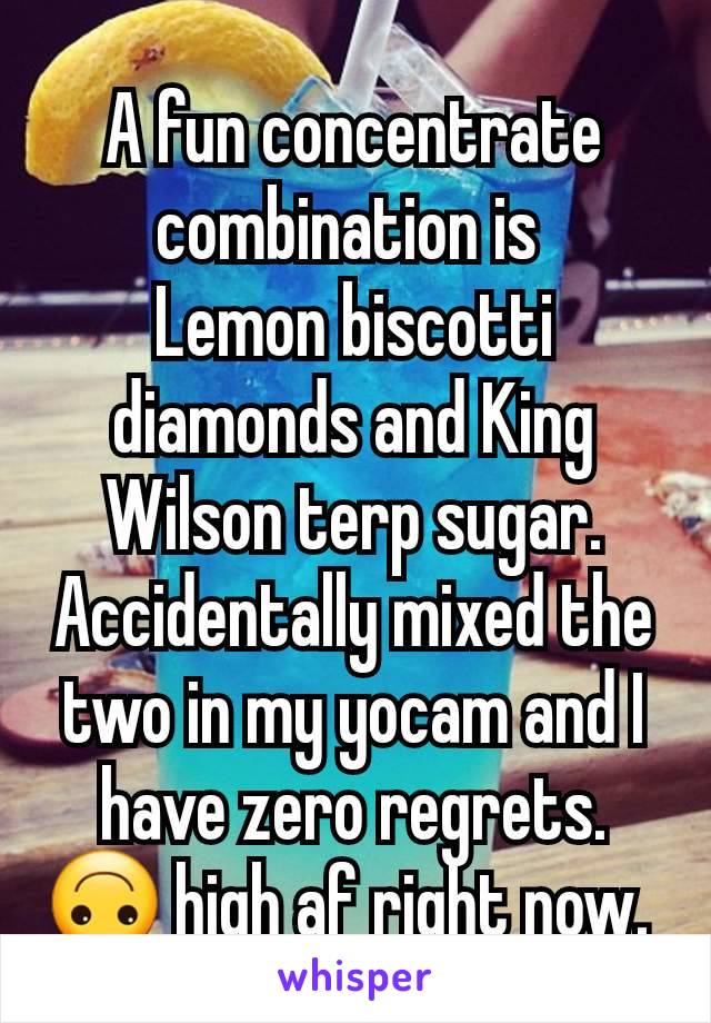 A fun concentrate combination is 
Lemon biscotti diamonds and King Wilson terp sugar.
Accidentally mixed the two in my yocam and I have zero regrets. 🙃 high af right now. 