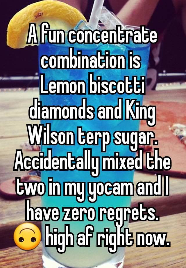 A fun concentrate combination is 
Lemon biscotti diamonds and King Wilson terp sugar.
Accidentally mixed the two in my yocam and I have zero regrets. 🙃 high af right now. 