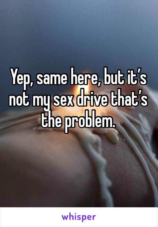 Yep, same here, but it’s not my sex drive that’s the problem.