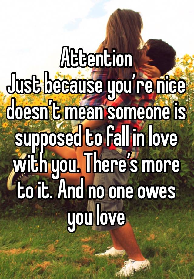 Attention 
Just because you’re nice doesn’t mean someone is supposed to fall in love with you. There’s more to it. And no one owes you love 