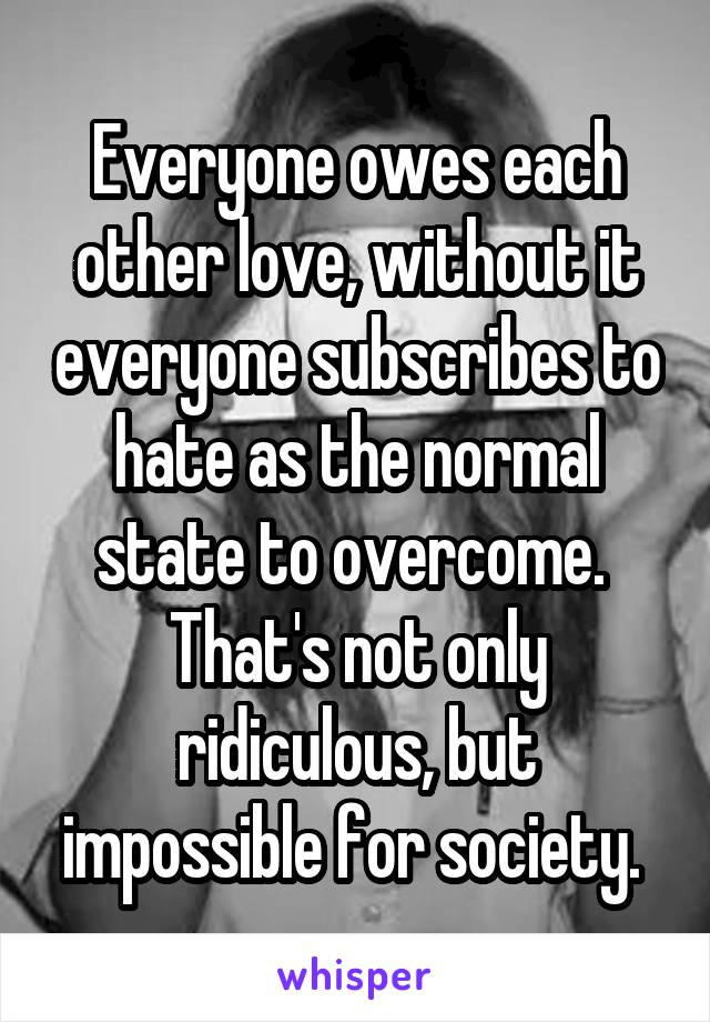 Everyone owes each other love, without it everyone subscribes to hate as the normal state to overcome.  That's not only ridiculous, but impossible for society. 