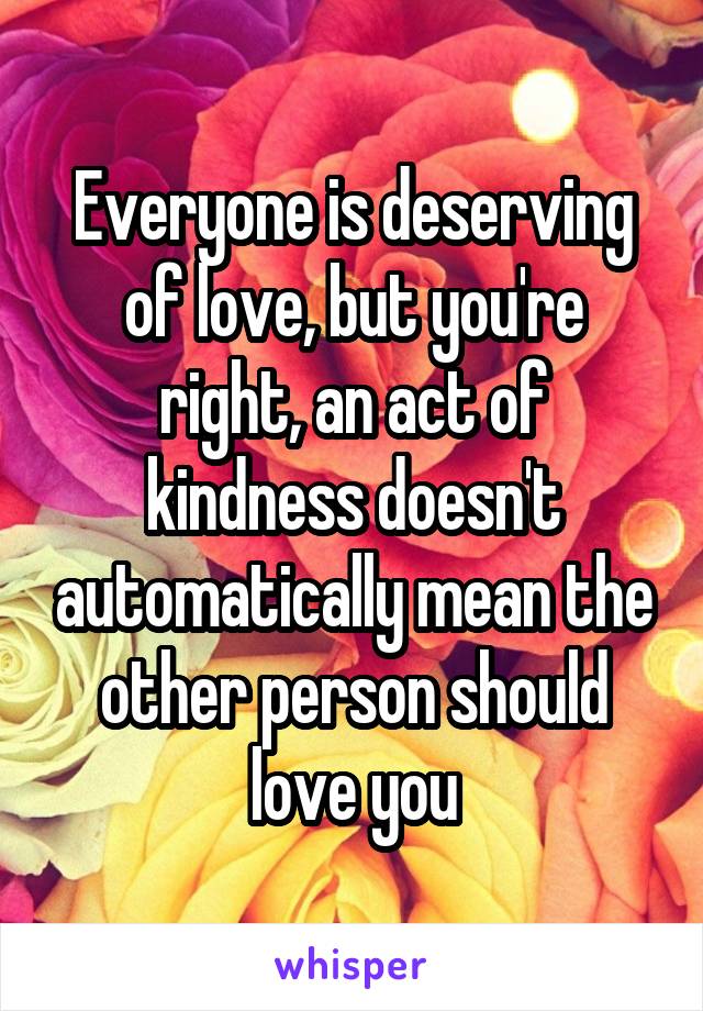 Everyone is deserving of love, but you're right, an act of kindness doesn't automatically mean the other person should love you