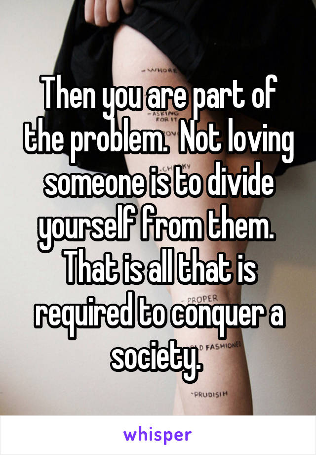 Then you are part of the problem.  Not loving someone is to divide yourself from them.  That is all that is required to conquer a society. 