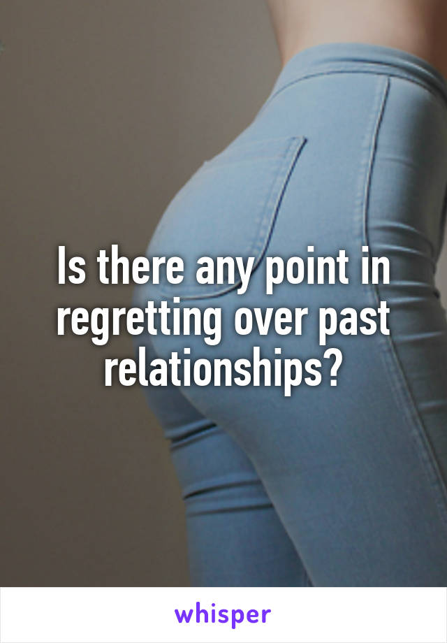 Is there any point in regretting over past relationships?