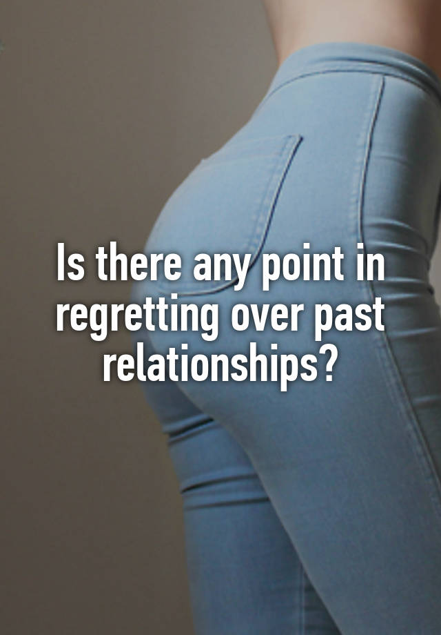 Is there any point in regretting over past relationships?