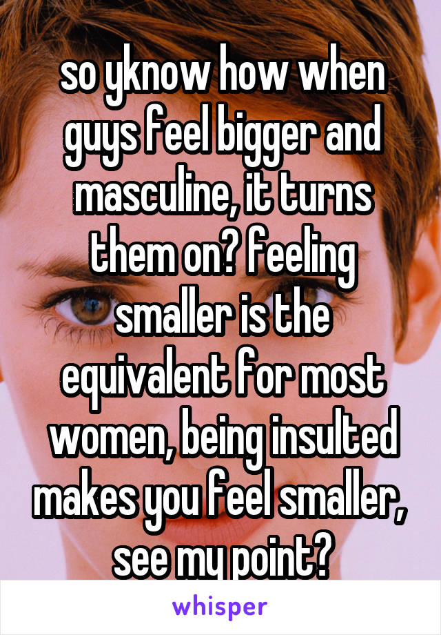 so yknow how when guys feel bigger and masculine, it turns them on? feeling smaller is the equivalent for most women, being insulted makes you feel smaller,  see my point?