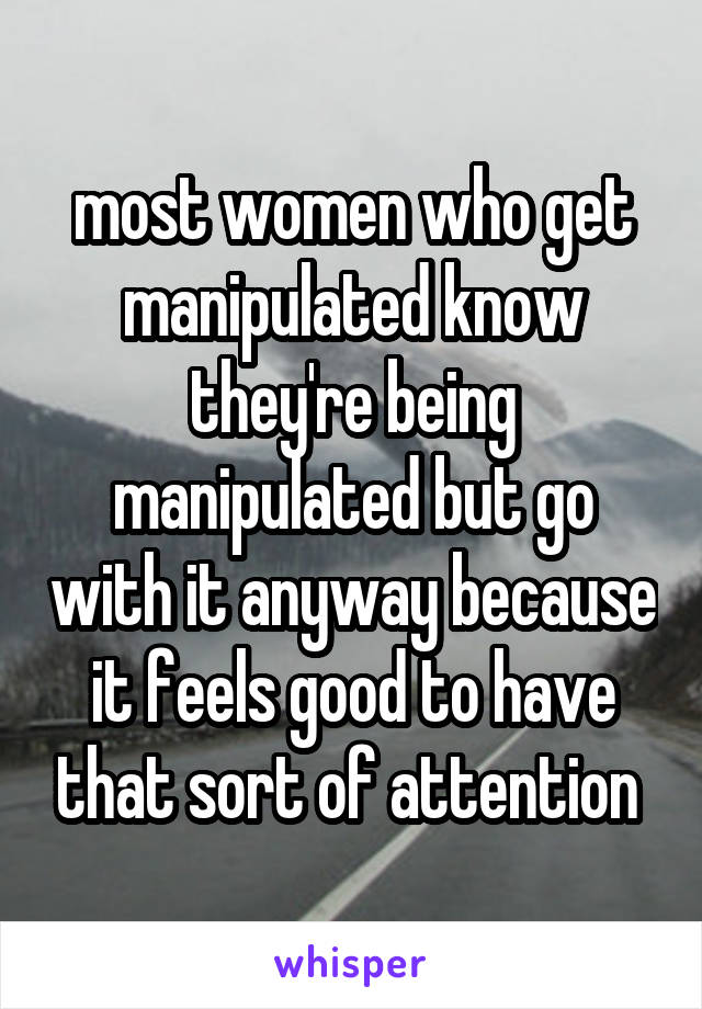 most women who get manipulated know they're being manipulated but go with it anyway because it feels good to have that sort of attention 