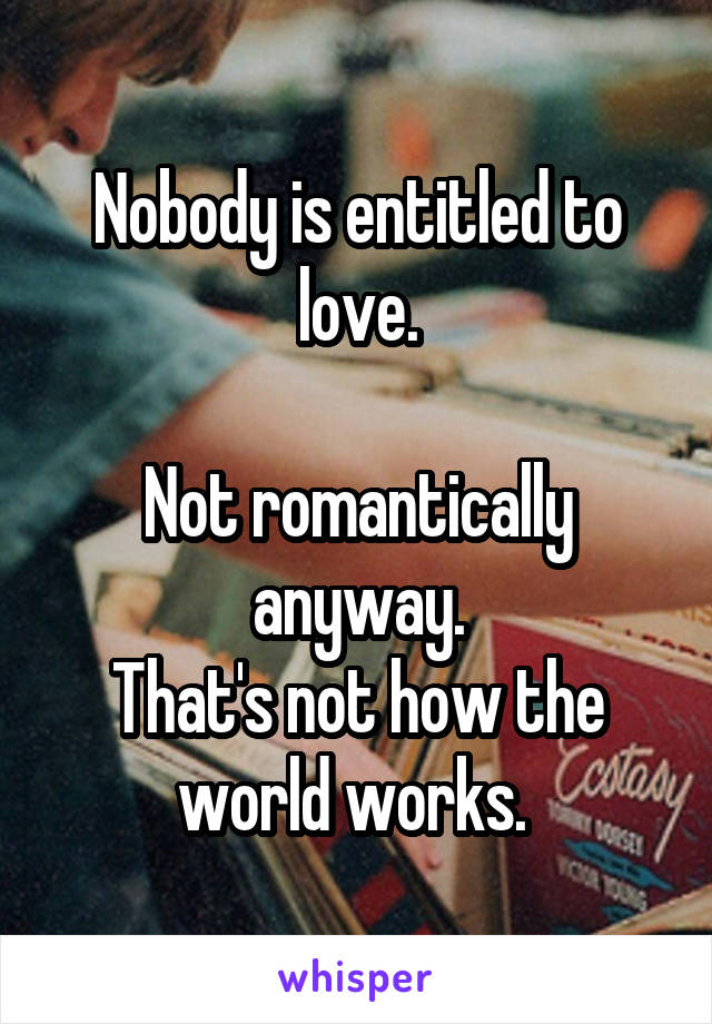 Nobody is entitled to love.

Not romantically anyway.
That's not how the world works. 