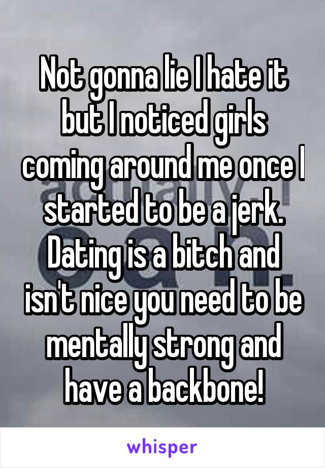 Not gonna lie I hate it but I noticed girls coming around me once I started to be a jerk. Dating is a bitch and isn't nice you need to be mentally strong and have a backbone!