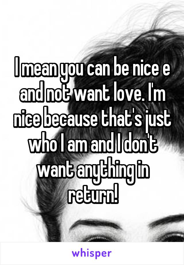 I mean you can be nice e and not want love. I'm nice because that's just who I am and I don't want anything in return!