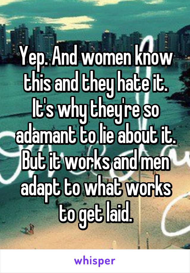 Yep. And women know this and they hate it. It's why they're so adamant to lie about it. But it works and men adapt to what works to get laid.