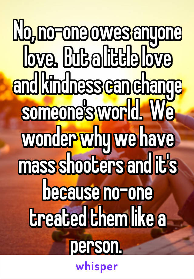 No, no-one owes anyone love.  But a little love and kindness can change someone's world.  We wonder why we have mass shooters and it's because no-one treated them like a person. 