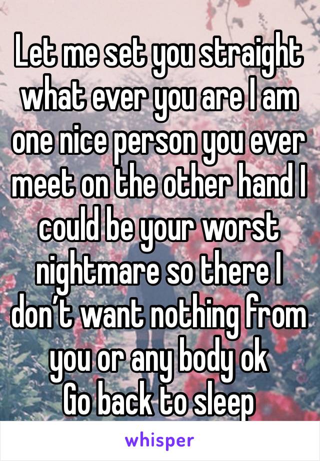 Let me set you straight what ever you are I am one nice person you ever meet on the other hand I could be your worst nightmare so there I don’t want nothing from you or any body ok
Go back to sleep 