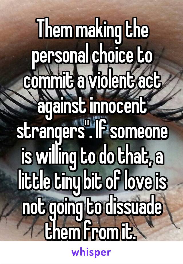 Them making the personal choice to commit a violent act against innocent strangers". If someone is willing to do that, a little tiny bit of love is not going to dissuade them from it. 