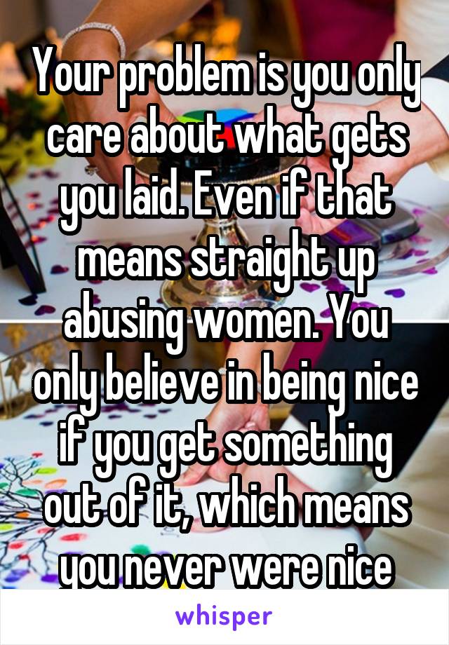 Your problem is you only care about what gets you laid. Even if that means straight up abusing women. You only believe in being nice if you get something out of it, which means you never were nice