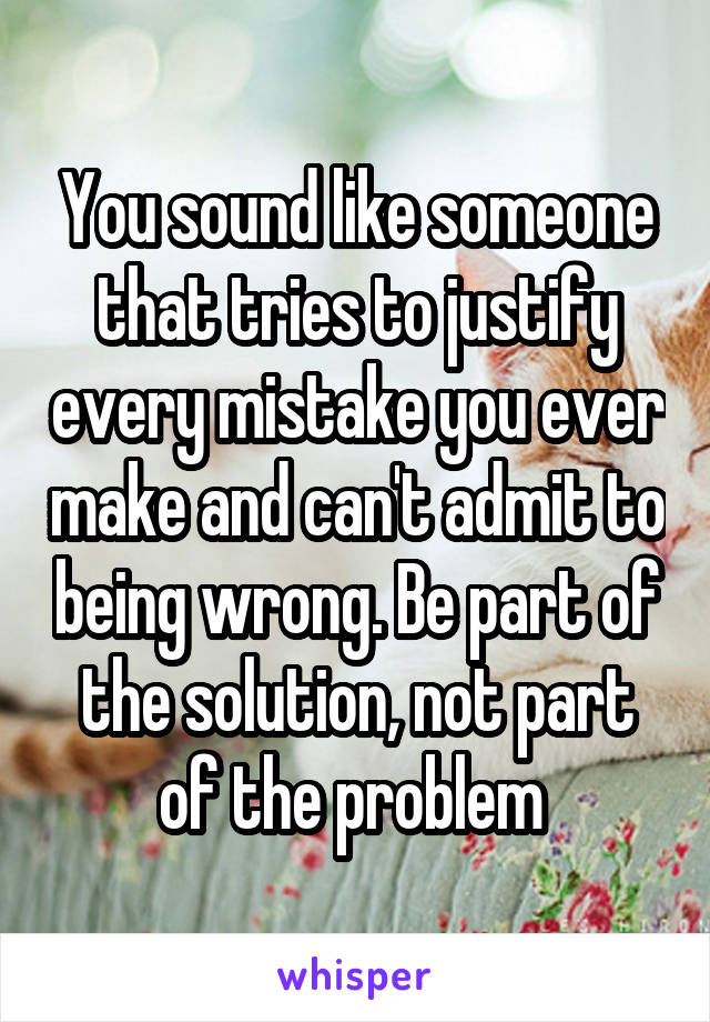 You sound like someone that tries to justify every mistake you ever make and can't admit to being wrong. Be part of the solution, not part of the problem 