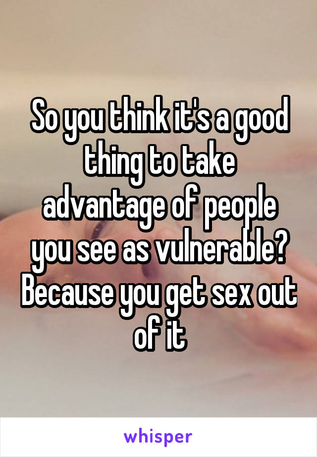 So you think it's a good thing to take advantage of people you see as vulnerable? Because you get sex out of it