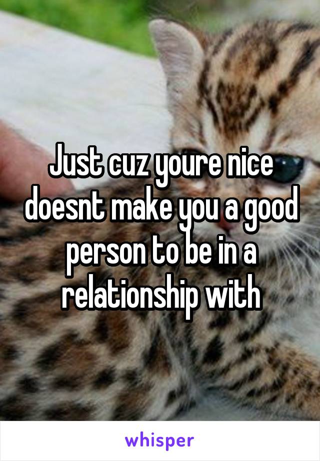 Just cuz youre nice doesnt make you a good person to be in a relationship with