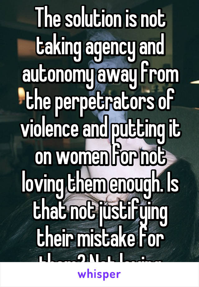 The solution is not taking agency and autonomy away from the perpetrators of violence and putting it on women for not loving them enough. Is that not justifying their mistake for them? Not loving