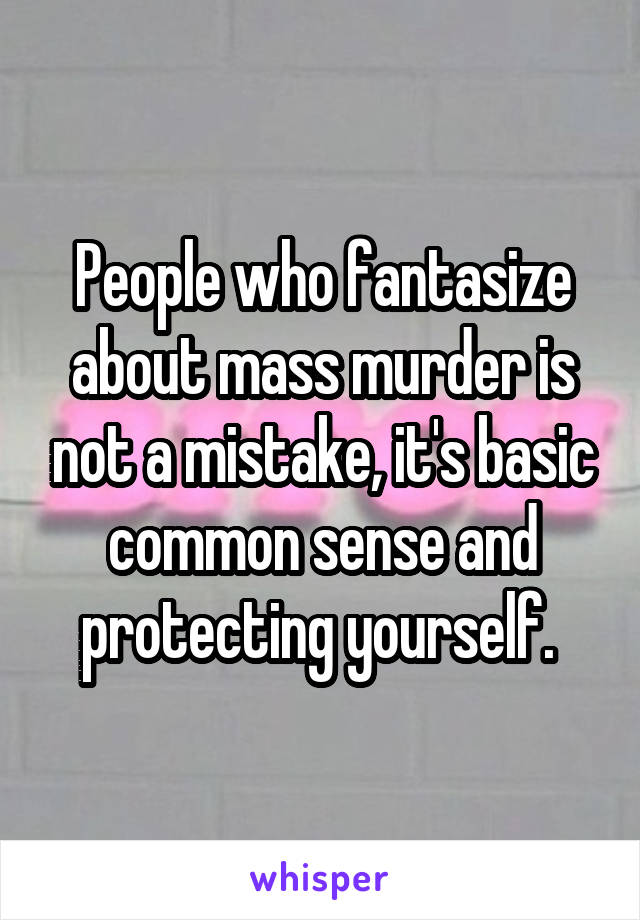 People who fantasize about mass murder is not a mistake, it's basic common sense and protecting yourself. 