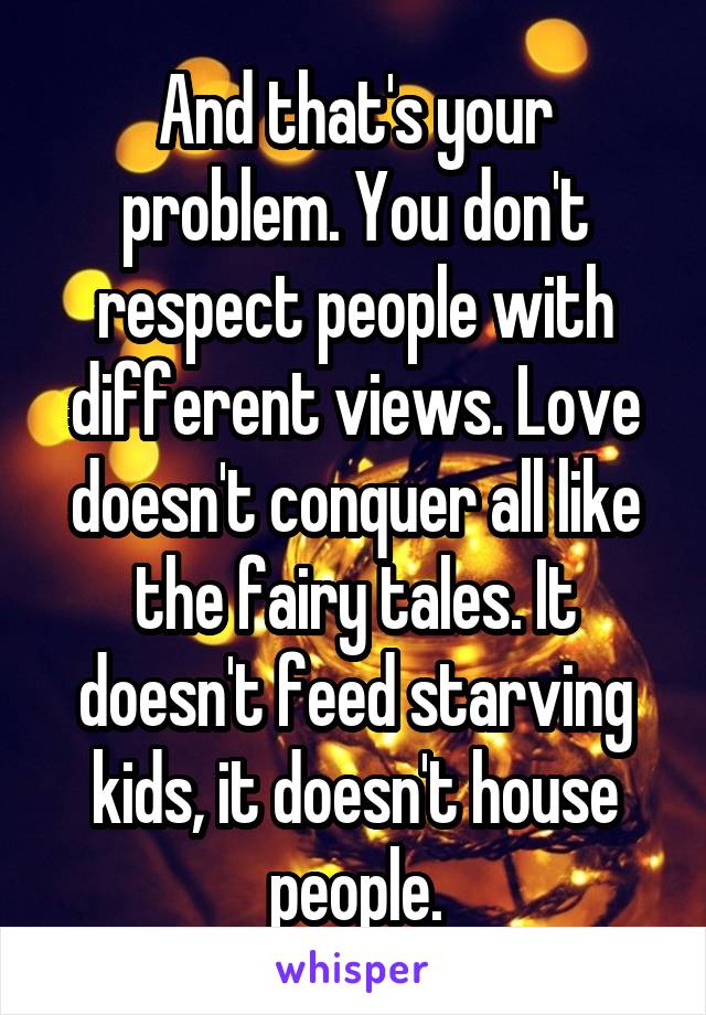 And that's your problem. You don't respect people with different views. Love doesn't conquer all like the fairy tales. It doesn't feed starving kids, it doesn't house people.