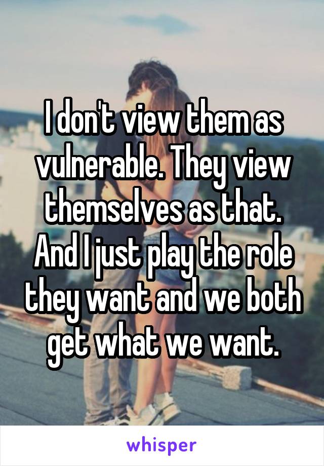 I don't view them as vulnerable. They view themselves as that. And I just play the role they want and we both get what we want.