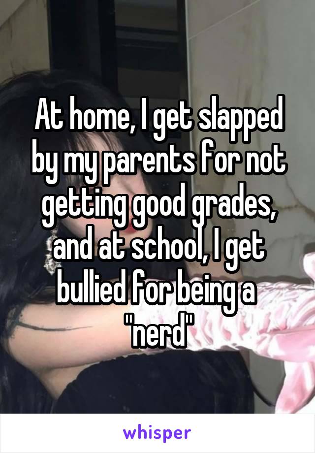 At home, I get slapped by my parents for not getting good grades, and at school, I get bullied for being a  "nerd"