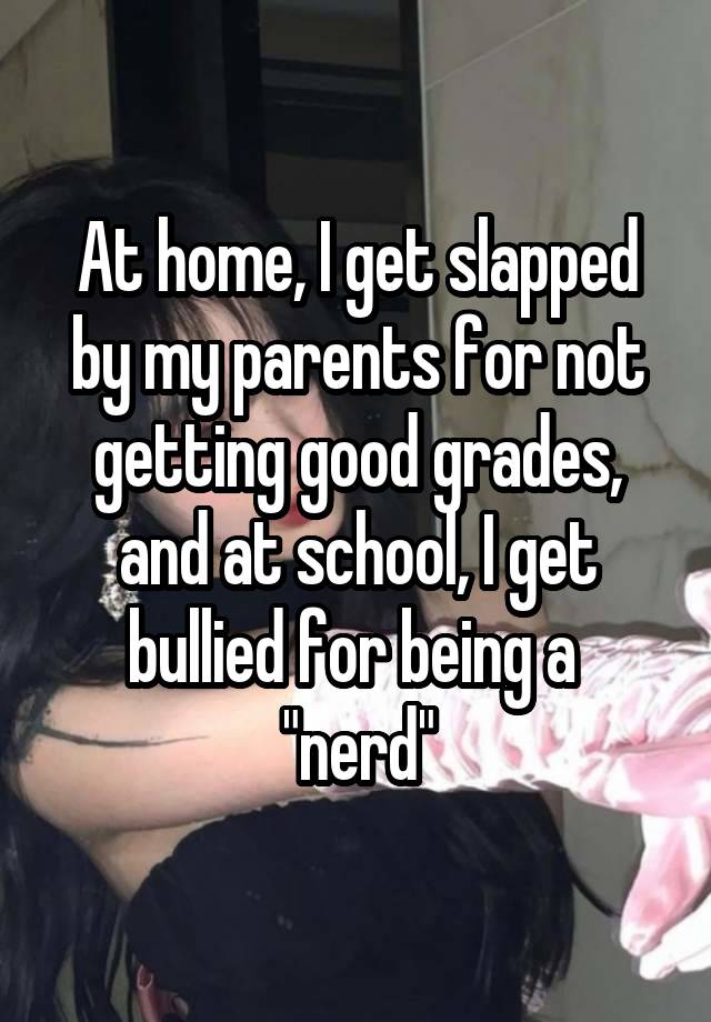 At home, I get slapped by my parents for not getting good grades, and at school, I get bullied for being a  "nerd"