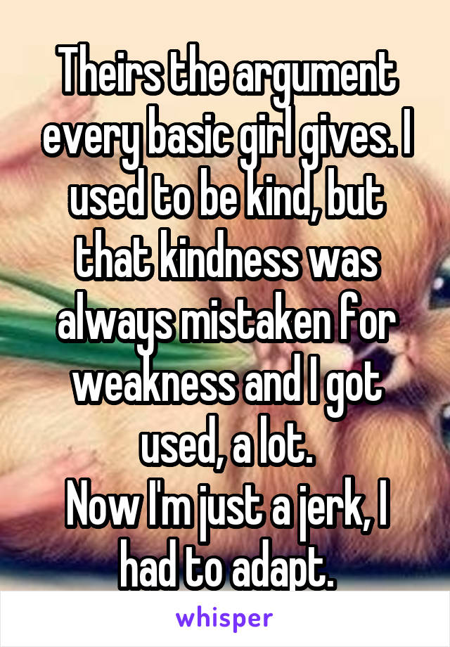 Theirs the argument every basic girl gives. I used to be kind, but that kindness was always mistaken for weakness and I got used, a lot.
Now I'm just a jerk, I had to adapt.