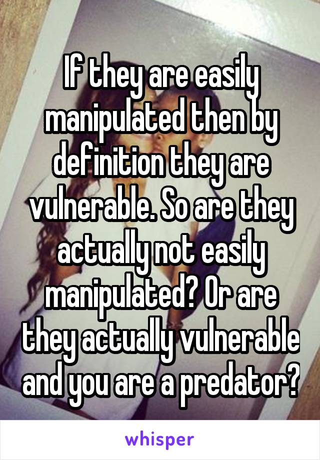 If they are easily manipulated then by definition they are vulnerable. So are they actually not easily manipulated? Or are they actually vulnerable and you are a predator?