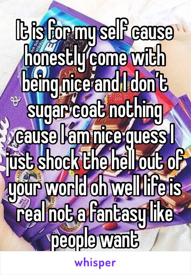 It is for my self cause honestly come with being nice and I don’t sugar coat nothing cause I am nice guess I just shock the hell out of your world oh well life is real not a fantasy like people want 