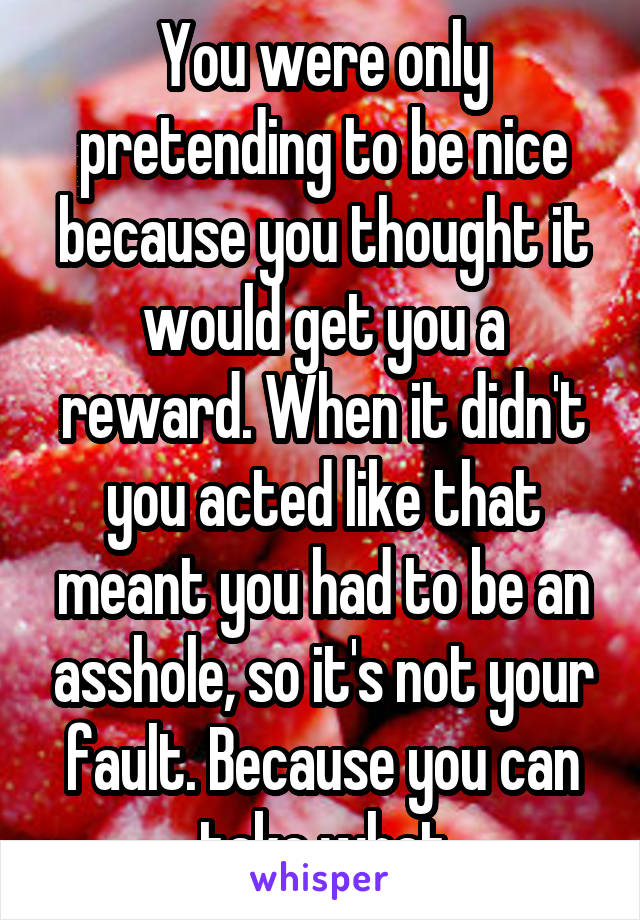 You were only pretending to be nice because you thought it would get you a reward. When it didn't you acted like that meant you had to be an asshole, so it's not your fault. Because you can take what