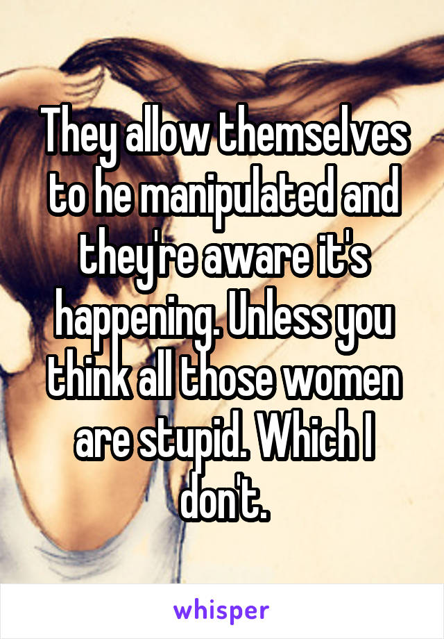 They allow themselves to he manipulated and they're aware it's happening. Unless you think all those women are stupid. Which I don't.