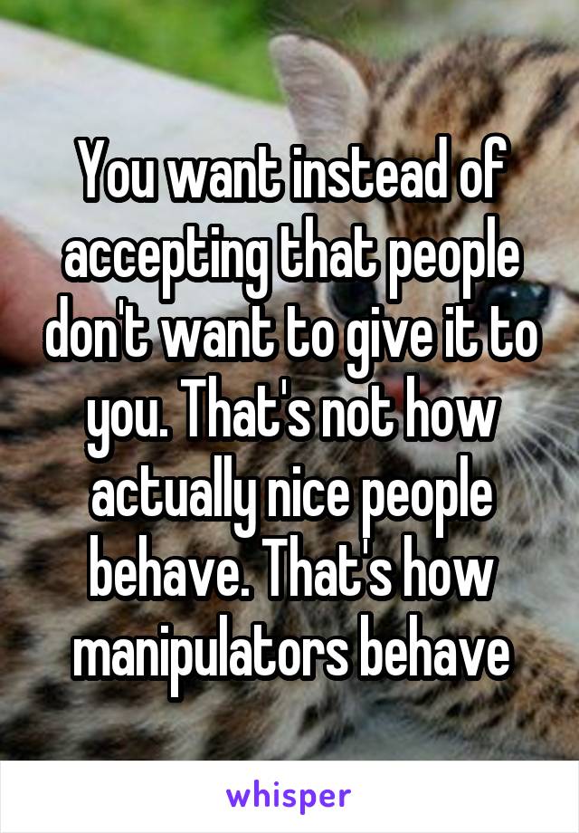 You want instead of accepting that people don't want to give it to you. That's not how actually nice people behave. That's how manipulators behave