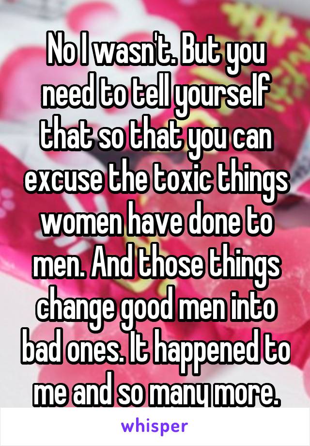 No I wasn't. But you need to tell yourself that so that you can excuse the toxic things women have done to men. And those things change good men into bad ones. It happened to me and so many more.