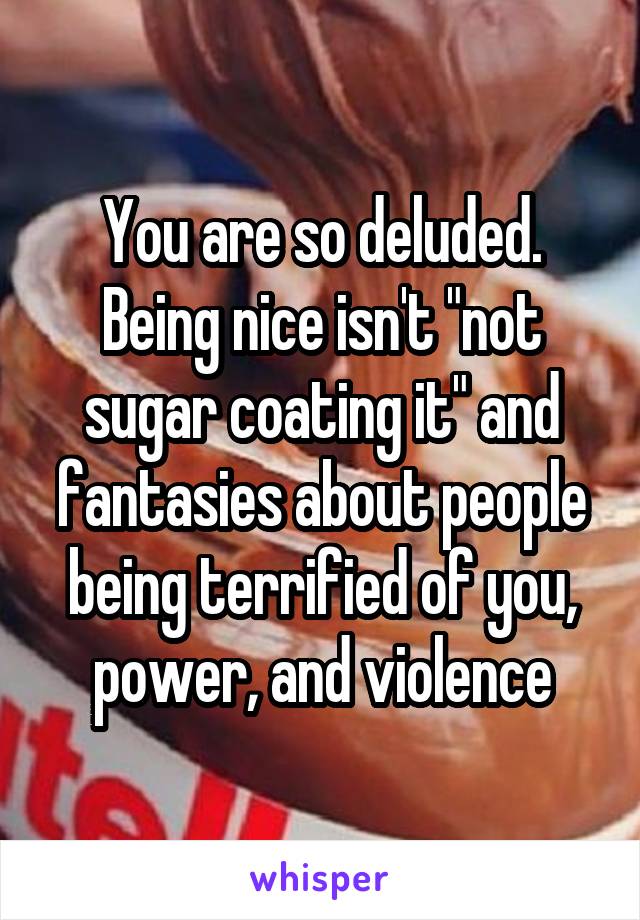 You are so deluded. Being nice isn't "not sugar coating it" and fantasies about people being terrified of you, power, and violence