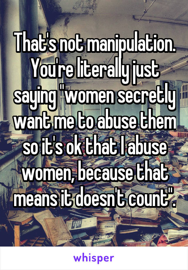 That's not manipulation. You're literally just saying "women secretly want me to abuse them so it's ok that I abuse women, because that means it doesn't count". 