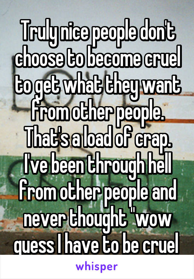 Truly nice people don't choose to become cruel to get what they want from other people. That's a load of crap. I've been through hell from other people and never thought "wow guess I have to be cruel 