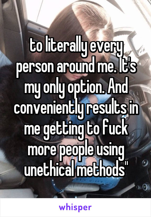 to literally every person around me. It's my only option. And conveniently results in me getting to fuck more people using unethical methods"