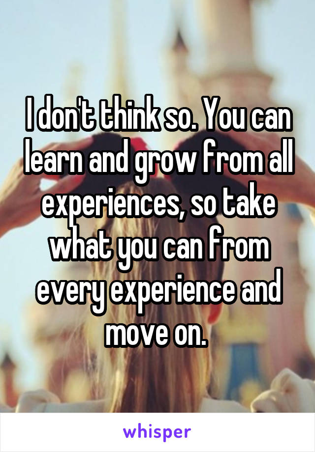 I don't think so. You can learn and grow from all experiences, so take what you can from every experience and move on. 