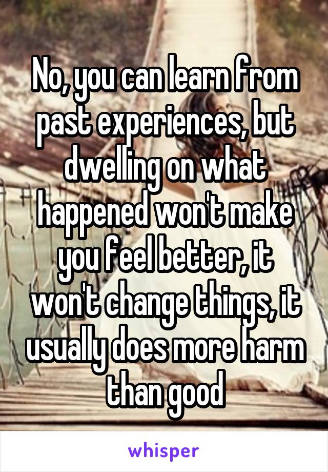 No, you can learn from past experiences, but dwelling on what happened won't make you feel better, it won't change things, it usually does more harm than good