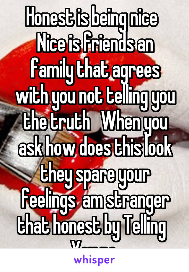 Honest is being nice  
Nice is friends an family that agrees with you not telling you the truth   When you ask how does this look they spare your feelings  am stranger that honest by Telling   You no 