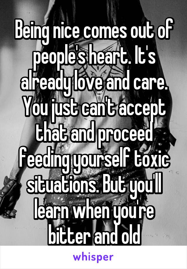 Being nice comes out of people's heart. It's already love and care. You just can't accept that and proceed feeding yourself toxic situations. But you'll learn when you're bitter and old