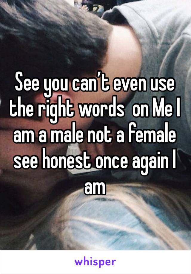 See you can’t even use the right words  on Me I am a male not a female see honest once again I am 