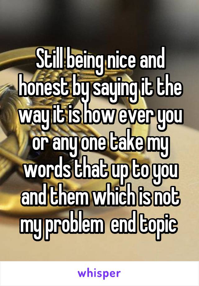 Still being nice and honest by saying it the way it is how ever you or any one take my words that up to you and them which is not my problem  end topic 