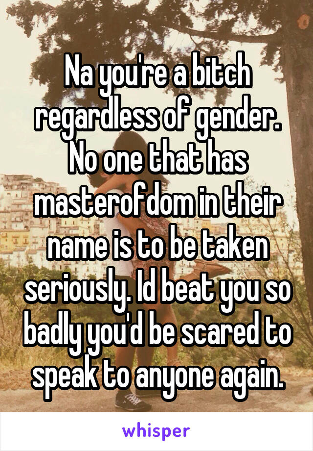 Na you're a bitch regardless of gender. No one that has masterofdom in their name is to be taken seriously. Id beat you so badly you'd be scared to speak to anyone again.